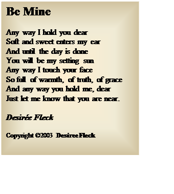Text Box: Be Mine
Any way I hold you dear
Soft and sweet enters my ear
And until the day is done
You will be my setting sun
Any way I touch your face
So full of warmth, of truth, of grace
And any way you hold me, dear
Just let me know that you are near.
Desir�e Fleck
Copyright �2003 Desiree Fleck 

