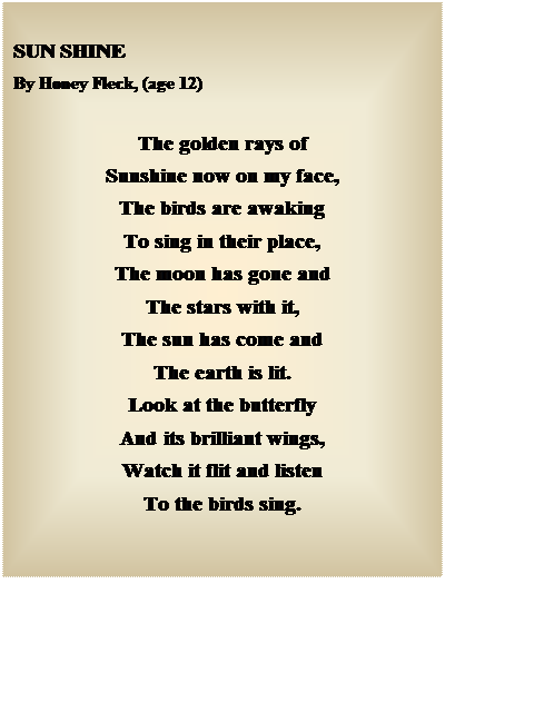 Text Box: SUN SHINE
By Honey Fleck, (age 12)
The golden rays of
Sunshine now on my face,
The birds are awaking
To sing in their place,
The moon has gone and
The stars with it,
The sun has come and
The earth is lit.
Look at the butterfly
And its brilliant wings,
Watch it flit and listen
To the birds sing.